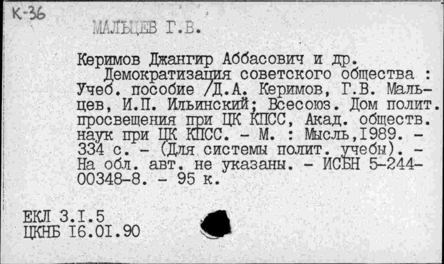 ﻿
МАЛЬЦЕВ Г.В.
Керимов Джангир Аббасовил и др.
Демократизация советского общества : Учеб, пособие /Д.А. Керимов, Г.В. Мальцев, И.П. Ильинский; Всесоюз. Дом полит, просвещения при ЦК КПСС, Акад, обществ, наук при ЦК КПСС. - М. : Мысль,1989. -334 с. - (Для системы полит, учебы). -На обл. авт. не указаны. - ИСБН 5-244-00348-8. - 95 к.
ЕКЛ 3.1.5
ЦКНБ 16.01.90